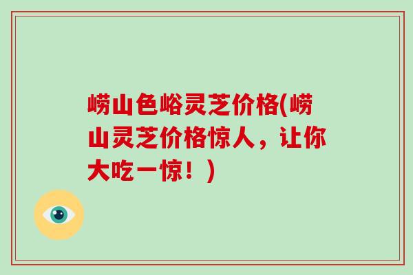 崂山色峪灵芝价格(崂山灵芝价格惊人,让你大吃一惊!)-第1张图片-灵芝大师 崂山色峪灵芝价格(崂山灵芝价格惊人,让你大吃一惊!)-第1张图片-灵芝大师