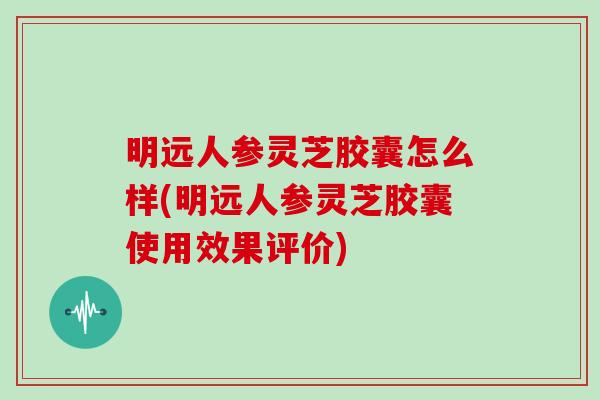 明远人参灵芝胶囊怎么样(明远人参灵芝胶囊使用效果评价)-第1张图片-灵芝大师