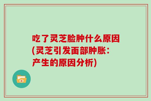 吃了灵芝脸肿什么原因(灵芝引发面部肿胀：产生的原因分析)