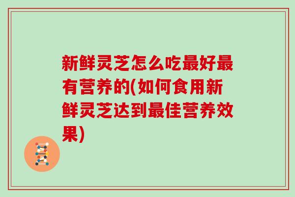 新鲜灵芝怎么吃最好最有营养的(如何食用新鲜灵芝达到最佳营养效果)