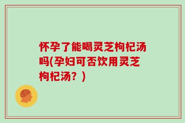 怀孕了能喝灵芝枸杞汤吗(孕妇可否饮用灵芝枸杞汤？)