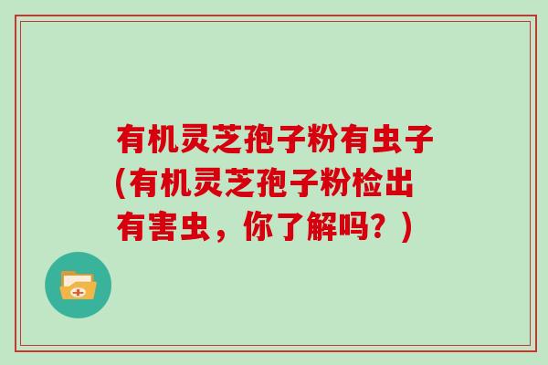 有机灵芝孢子粉有虫子(有机灵芝孢子粉检出有害虫，你了解吗？)