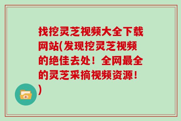 找挖灵芝视频大全下载网站(发现挖灵芝视频的绝佳去处！全网最全的灵芝采摘视频资源！)