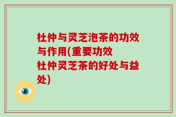 杜仲与灵芝泡茶的功效与作用(重要功效  杜仲灵芝茶的好处与益处)-第1张图片-灵芝大师