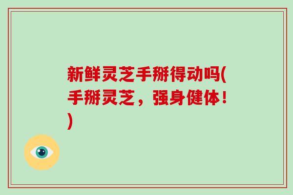 新鲜灵芝手掰得动吗(手掰灵芝，强身健体！)