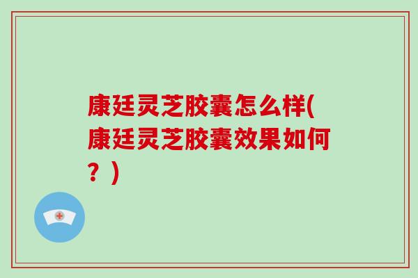 康廷灵芝胶囊怎么样(康廷灵芝胶囊效果如何？)