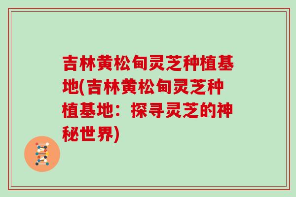 吉林黄松甸灵芝种植基地(吉林黄松甸灵芝种植基地：探寻灵芝的神秘世界)