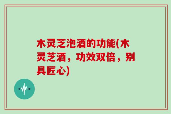 木灵芝泡酒的功能(木灵芝酒,功效双倍,别具匠心)-第1张图片-灵芝大师 木灵芝泡酒的功能(木灵芝酒,功效双倍,别具匠心)-第1张图片-灵芝大师