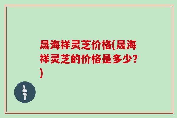 晟海祥灵芝价格(晟海祥灵芝的价格是多少？)