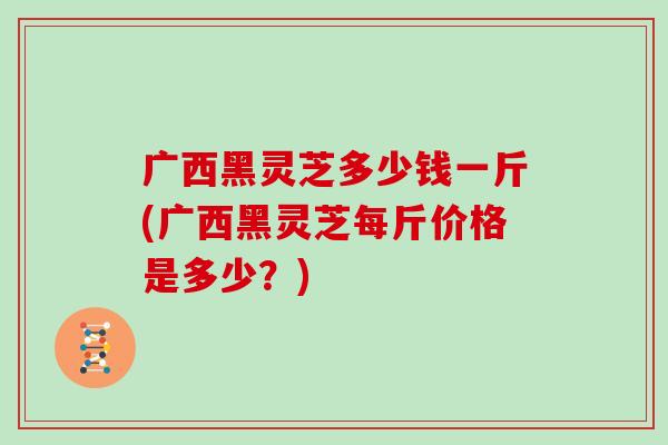 广西黑灵芝多少钱一斤(广西黑灵芝每斤价格是多少？)