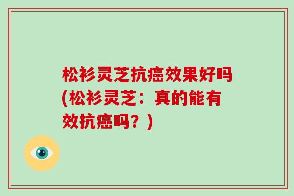 松衫灵芝抗癌效果好吗(松衫灵芝：真的能有效抗癌吗？)