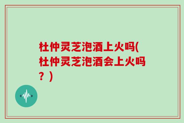 杜仲灵芝泡酒上火吗(杜仲灵芝泡酒会上火吗？)