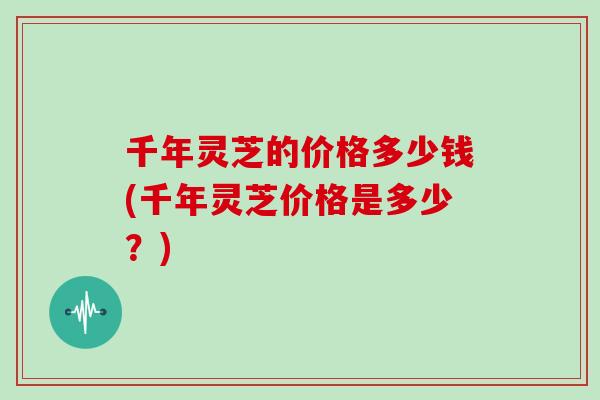 千年灵芝的价格多少钱(千年灵芝价格是多少？)