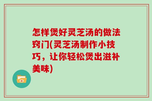 怎样煲好灵芝汤的做法窍门(灵芝汤制作小技巧，让你轻松煲出滋补美味)