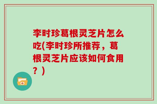 李时珍葛根灵芝片怎么吃(李时珍所推荐，葛根灵芝片应该如何食用？)