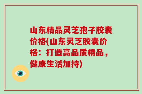 山东精品灵芝孢子胶囊价格(山东灵芝胶囊价格：打造高品质精品，健康生活加持)