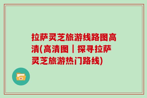 拉萨灵芝旅游线路图高清(高清图｜探寻拉萨灵芝旅游热门路线)