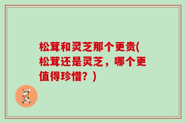 松茸和灵芝那个更贵(松茸还是灵芝，哪个更值得珍惜？)