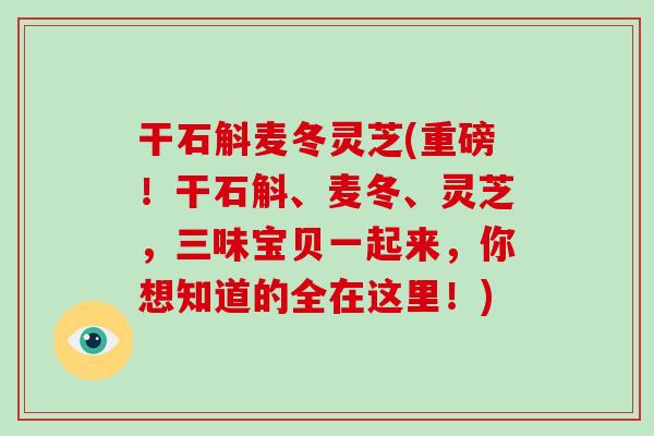 干石斛麦冬灵芝(重磅！干石斛、麦冬、灵芝，三味宝贝一起来，你想知道的全在这里！)