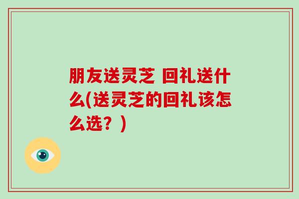 朋友送灵芝 回礼送什么(送灵芝的回礼该怎么选？)