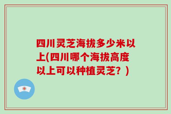 四川灵芝海拔多少米以上(四川哪个海拔高度以上可以种植灵芝？)