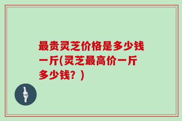 最贵灵芝价格是多少钱一斤(灵芝最高价一斤多少钱？)