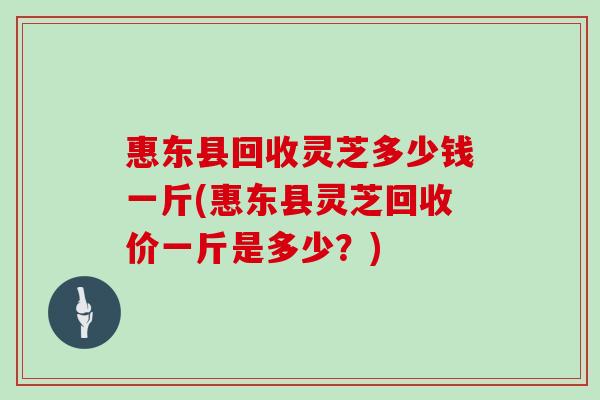 惠东县回收灵芝多少钱一斤(惠东县灵芝回收价一斤是多少？)