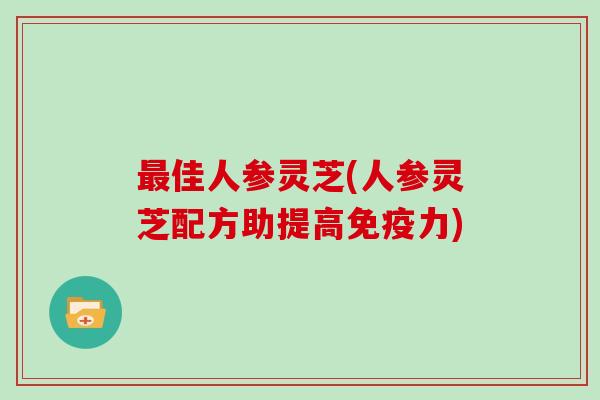 最佳人参灵芝(人参灵芝配方助提高免疫力)