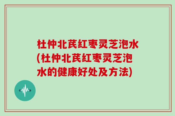 杜仲北芪红枣灵芝泡水(杜仲北芪红枣灵芝泡水的健康好处及方法)