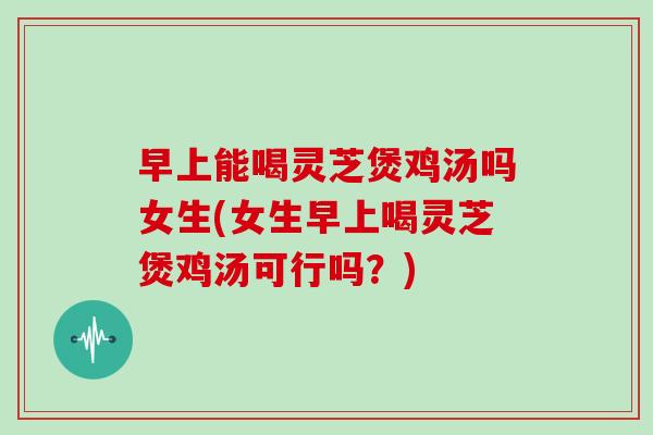 早上能喝灵芝煲鸡汤吗女生(女生早上喝灵芝煲鸡汤可行吗？)