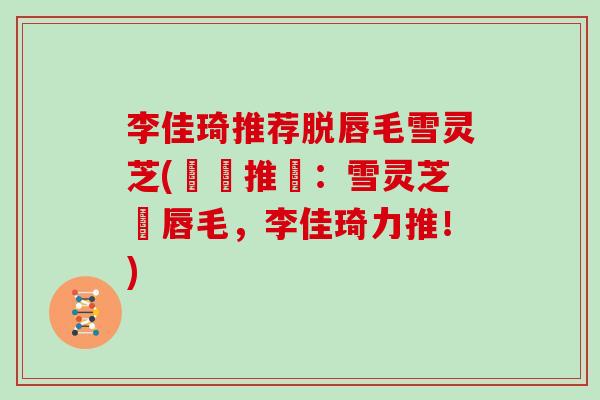 李佳琦推荐脱唇毛雪灵芝(熱門推薦：雪灵芝脫唇毛，李佳琦力推！)