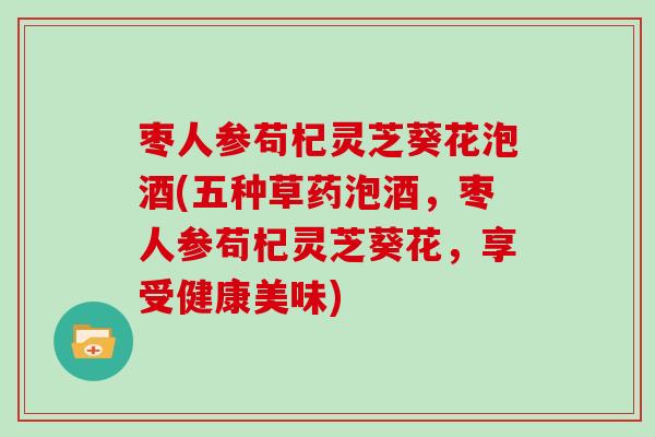 枣人参苟杞灵芝葵花泡酒(五种草药泡酒，枣人参苟杞灵芝葵花，享受健康美味)