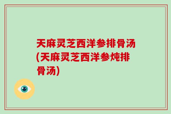 天麻灵芝西洋参排骨汤(天麻灵芝西洋参炖排骨汤)