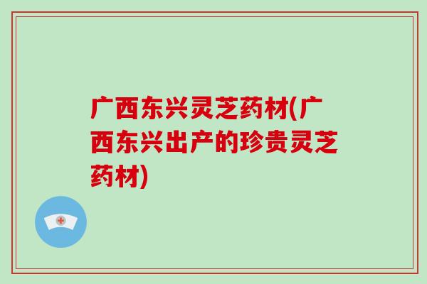 广西东兴灵芝药材(广西东兴出产的珍贵灵芝药材)