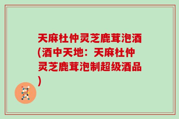 天麻杜仲灵芝鹿茸泡酒(酒中天地：天麻杜仲灵芝鹿茸泡制超级酒品)