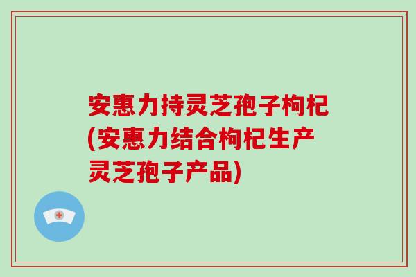 安惠力持灵芝孢子枸杞(安惠力结合枸杞生产灵芝孢子产品)-第1张图片-灵芝大师