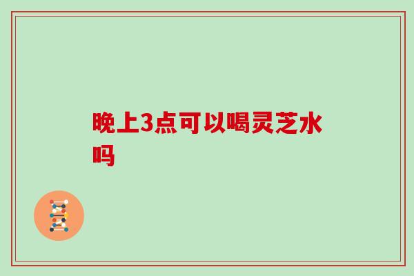 晚上3点可以喝灵芝水吗-第1张图片-灵芝大师