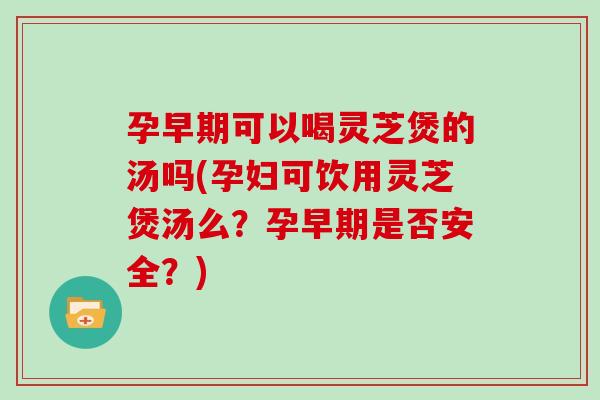孕早期可以喝灵芝煲的汤吗(孕妇可饮用灵芝煲汤么？孕早期是否安全？)