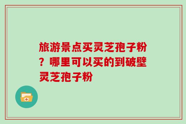 旅游景点买灵芝孢子粉？哪里可以买的到破壁灵芝孢子粉