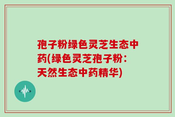 孢子粉绿色灵芝生态中药(绿色灵芝孢子粉：天然生态中药精华)