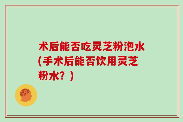术后能否吃灵芝粉泡水(手术后能否饮用灵芝粉水？)