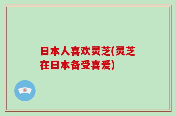 日本人喜欢灵芝(灵芝在日本备受喜爱)