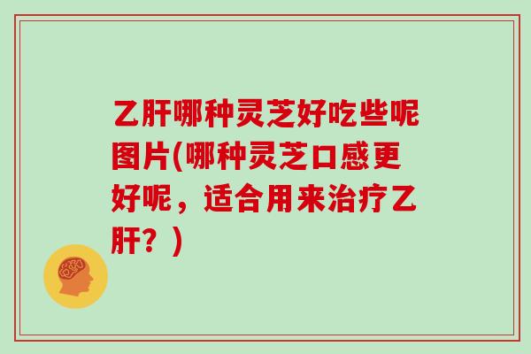 乙肝哪种灵芝好吃些呢图片(哪种灵芝口感更好呢，适合用来治疗乙肝？)