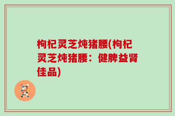 枸杞灵芝炖猪腰(枸杞灵芝炖猪腰：健脾益肾佳品)