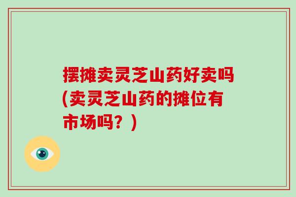 摆摊卖灵芝山药好卖吗(卖灵芝山药的摊位有市场吗？)-第1张图片-灵芝大师