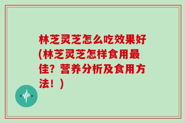 林芝灵芝怎么吃效果好(林芝灵芝怎样食用最佳？营养分析及食用方法！)