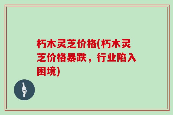 朽木灵芝价格(朽木灵芝价格暴跌，行业陷入困境)