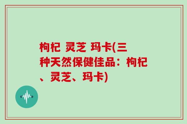 枸杞 灵芝 玛卡(三种天然保健佳品：枸杞、灵芝、玛卡)