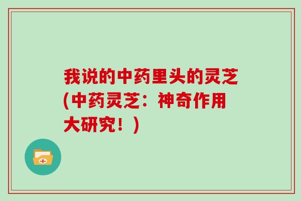 我说的中药里头的灵芝(中药灵芝：神奇作用大研究！)