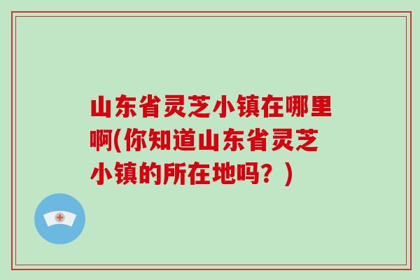 山东省灵芝小镇在哪里啊(你知道山东省灵芝小镇的所在地吗？)